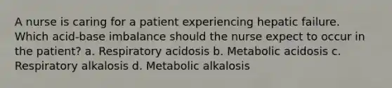 A nurse is caring for a patient experiencing hepatic failure. Which acid-base imbalance should the nurse expect to occur in the patient? a. Respiratory acidosis b. Metabolic acidosis c. Respiratory alkalosis d. Metabolic alkalosis