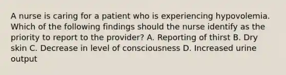 A nurse is caring for a patient who is experiencing hypovolemia. Which of the following findings should the nurse identify as the priority to report to the provider? A. Reporting of thirst B. Dry skin C. Decrease in level of consciousness D. Increased urine output