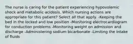 The nurse is caring for the patient experiencing hypovolemic shock and metabolic acidosis. Which nursing actions are appropriate for this patient? Select all that apply. -Keeping the bed in the locked and low position -Monitoring electrocardiogram for conduction problems -Monitoring weight on admission and discharge -Administering sodium bicarbonate -Limiting the intake of fluids