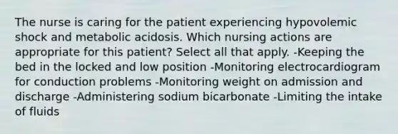 The nurse is caring for the patient experiencing hypovolemic shock and metabolic acidosis. Which nursing actions are appropriate for this patient? Select all that apply. -Keeping the bed in the locked and low position -Monitoring electrocardiogram for conduction problems -Monitoring weight on admission and discharge -Administering sodium bicarbonate -Limiting the intake of fluids