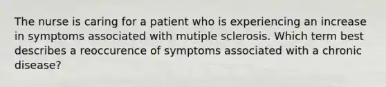 The nurse is caring for a patient who is experiencing an increase in symptoms associated with mutiple sclerosis. Which term best describes a reoccurence of symptoms associated with a chronic disease?