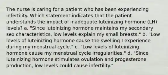 The nurse is caring for a patient who has been experiencing infertility. Which statement indicates that the patient understands the impact of inadequate luteinizing hormone (LH) levels? a. "Since luteinizing hormone maintains my secondary sex characteristics, low levels explain my small breasts." b. "Low levels of luteinizing hormone cause the swelling I experience during my menstrual cycle." c. "Low levels of luteinizing hormone cause my menstrual cycle irregularities." d. "Since luteinizing hormone stimulates ovulation and progesterone production, low levels could cause infertility."