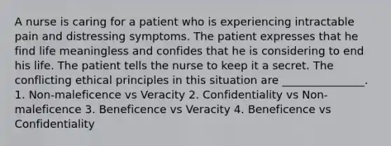 A nurse is caring for a patient who is experiencing intractable pain and distressing symptoms. The patient expresses that he find life meaningless and confides that he is considering to end his life. The patient tells the nurse to keep it a secret. The conflicting ethical principles in this situation are _______________. 1. Non-maleficence vs Veracity 2. Confidentiality vs Non-maleficence 3. Beneficence vs Veracity 4. Beneficence vs Confidentiality