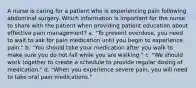 A nurse is caring for a patient who is experiencing pain following abdominal surgery. Which information is important for the nurse to share with the patient when providing patient education about effective pain management? a. "To prevent overdose, you need to wait to ask for pain medication until you begin to experience pain." b. "You should take your medication after you walk to make sure you do not fall while you are walking." c. "We should work together to create a schedule to provide regular dosing of medication." d. "When you experience severe pain, you will need to take oral pain medications."