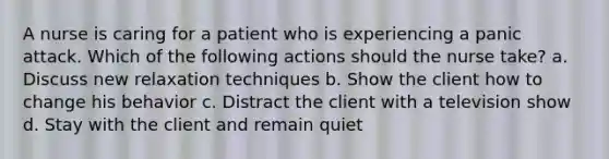 A nurse is caring for a patient who is experiencing a panic attack. Which of the following actions should the nurse take? a. Discuss new relaxation techniques b. Show the client how to change his behavior c. Distract the client with a television show d. Stay with the client and remain quiet