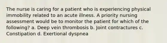 The nurse is caring for a patient who is experiencing physical immobility related to an acute illness. A priority nursing assessment would be to monitor the patient for which of the following? a. Deep vein thrombosis b. Joint contractures c. Constipation d. Exertional dyspnea