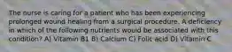 The nurse is caring for a patient who has been experiencing prolonged wound healing from a surgical procedure. A deficiency in which of the following nutrients would be associated with this condition? A) Vitamin B1 B) Calcium C) Folic acid D) Vitamin C