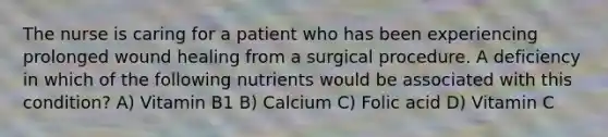 The nurse is caring for a patient who has been experiencing prolonged wound healing from a surgical procedure. A deficiency in which of the following nutrients would be associated with this condition? A) Vitamin B1 B) Calcium C) Folic acid D) Vitamin C