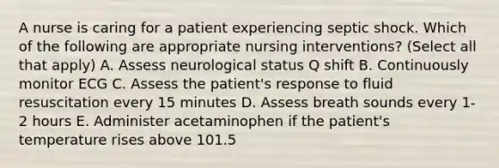 A nurse is caring for a patient experiencing septic shock. Which of the following are appropriate nursing interventions? (Select all that apply) A. Assess neurological status Q shift B. Continuously monitor ECG C. Assess the patient's response to fluid resuscitation every 15 minutes D. Assess breath sounds every 1-2 hours E. Administer acetaminophen if the patient's temperature rises above 101.5