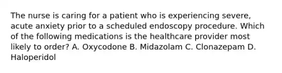 The nurse is caring for a patient who is experiencing severe, acute anxiety prior to a scheduled endoscopy procedure. Which of the following medications is the healthcare provider most likely to order? A. Oxycodone B. Midazolam C. Clonazepam D. Haloperidol