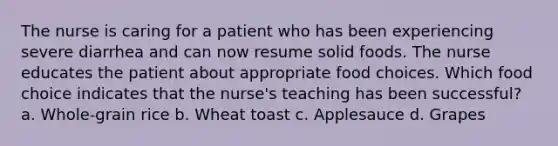 The nurse is caring for a patient who has been experiencing severe diarrhea and can now resume solid foods. The nurse educates the patient about appropriate food choices. Which food choice indicates that the nurse's teaching has been successful? a. Whole-grain rice b. Wheat toast c. Applesauce d. Grapes