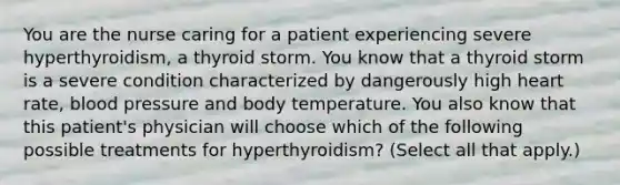 You are the nurse caring for a patient experiencing severe hyperthyroidism, a thyroid storm. You know that a thyroid storm is a severe condition characterized by dangerously high heart rate, blood pressure and body temperature. You also know that this patient's physician will choose which of the following possible treatments for hyperthyroidism? (Select all that apply.)