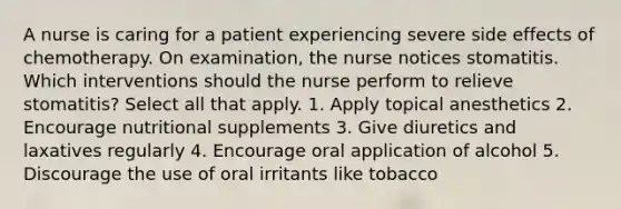 A nurse is caring for a patient experiencing severe side effects of chemotherapy. On examination, the nurse notices stomatitis. Which interventions should the nurse perform to relieve stomatitis? Select all that apply. 1. Apply topical anesthetics 2. Encourage nutritional supplements 3. Give diuretics and laxatives regularly 4. Encourage oral application of alcohol 5. Discourage the use of oral irritants like tobacco