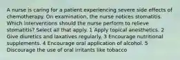 A nurse is caring for a patient experiencing severe side effects of chemotherapy. On examination, the nurse notices stomatitis. Which interventions should the nurse perform to relieve stomatitis? Select all that apply. 1 Apply topical anesthetics. 2 Give diuretics and laxatives regularly. 3 Encourage nutritional supplements. 4 Encourage oral application of alcohol. 5 Discourage the use of oral irritants like tobacco