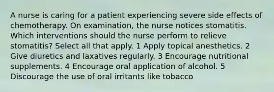 A nurse is caring for a patient experiencing severe side effects of chemotherapy. On examination, the nurse notices stomatitis. Which interventions should the nurse perform to relieve stomatitis? Select all that apply. 1 Apply topical anesthetics. 2 Give diuretics and laxatives regularly. 3 Encourage nutritional supplements. 4 Encourage oral application of alcohol. 5 Discourage the use of oral irritants like tobacco