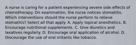 A nurse is caring for a patient experiencing severe side effects of chemotherapy. On examination, the nurse notices stomatitis. Which interventions should the nurse perform to relieve stomatitis? Select all that apply. A. Apply topical anesthetics. B. Encourage nutritional supplements. C. Give diuretics and laxatives regularly. D. Encourage oral application of alcohol. D. Discourage the use of oral irritants like tobacco.