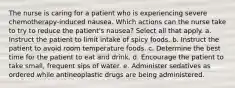 The nurse is caring for a patient who is experiencing severe chemotherapy-induced nausea. Which actions can the nurse take to try to reduce the patient's nausea? Select all that apply. a. Instruct the patient to limit intake of spicy foods. b. Instruct the patient to avoid room temperature foods. c. Determine the best time for the patient to eat and drink. d. Encourage the patient to take small, frequent sips of water. e. Administer sedatives as ordered while antineoplastic drugs are being administered.