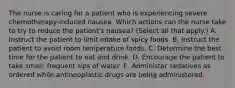 The nurse is caring for a patient who is experiencing severe chemotherapy-induced nausea. Which actions can the nurse take to try to reduce the patient's nausea? (Select all that apply.) A. Instruct the patient to limit intake of spicy foods. B. Instruct the patient to avoid room temperature foods. C. Determine the best time for the patient to eat and drink. D. Encourage the patient to take small, frequent sips of water. E. Administer sedatives as ordered while antineoplastic drugs are being administered.