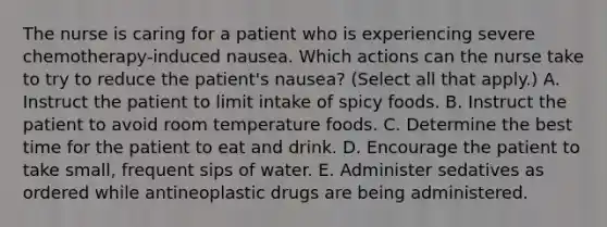 The nurse is caring for a patient who is experiencing severe chemotherapy-induced nausea. Which actions can the nurse take to try to reduce the patient's nausea? (Select all that apply.) A. Instruct the patient to limit intake of spicy foods. B. Instruct the patient to avoid room temperature foods. C. Determine the best time for the patient to eat and drink. D. Encourage the patient to take small, frequent sips of water. E. Administer sedatives as ordered while antineoplastic drugs are being administered.