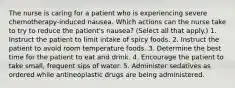 The nurse is caring for a patient who is experiencing severe chemotherapy-induced nausea. Which actions can the nurse take to try to reduce the patient's nausea? (Select all that apply.) 1. Instruct the patient to limit intake of spicy foods. 2. Instruct the patient to avoid room temperature foods. 3. Determine the best time for the patient to eat and drink. 4. Encourage the patient to take small, frequent sips of water. 5. Administer sedatives as ordered while antineoplastic drugs are being administered.