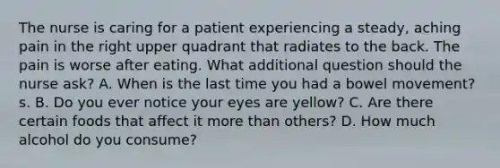 The nurse is caring for a patient experiencing a steady, aching pain in the right upper quadrant that radiates to the back. The pain is worse after eating. What additional question should the nurse ask? A. When is the last time you had a bowel movement? s. B. Do you ever notice your eyes are yellow? C. Are there certain foods that affect it more than others? D. How much alcohol do you consume?