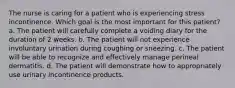 The nurse is caring for a patient who is experiencing stress incontinence. Which goal is the most important for this patient? a. The patient will carefully complete a voiding diary for the duration of 2 weeks. b. The patient will not experience involuntary urination during coughing or sneezing. c. The patient will be able to recognize and effectively manage perineal dermatitis. d. The patient will demonstrate how to appropriately use urinary incontinence products.