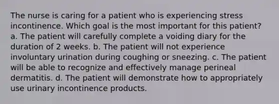 The nurse is caring for a patient who is experiencing stress incontinence. Which goal is the most important for this patient? a. The patient will carefully complete a voiding diary for the duration of 2 weeks. b. The patient will not experience involuntary urination during coughing or sneezing. c. The patient will be able to recognize and effectively manage perineal dermatitis. d. The patient will demonstrate how to appropriately use urinary incontinence products.