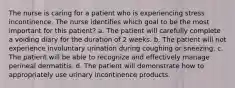 The nurse is caring for a patient who is experiencing stress incontinence. The nurse identifies which goal to be the most important for this patient? a. The patient will carefully complete a voiding diary for the duration of 2 weeks. b. The patient will not experience involuntary urination during coughing or sneezing. c. The patient will be able to recognize and effectively manage perineal dermatitis. d. The patient will demonstrate how to appropriately use urinary incontinence products.