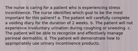 The nurse is caring for a patient who is experiencing stress incontinence. The nurse identifies which goal to be the most important for this patient? a. The patient will carefully complete a voiding diary for the duration of 2 weeks. b. The patient will not experience involuntary urination during coughing or sneezing. c. The patient will be able to recognize and effectively manage perineal dermatitis. d. The patient will demonstrate how to appropriately use urinary incontinence products.