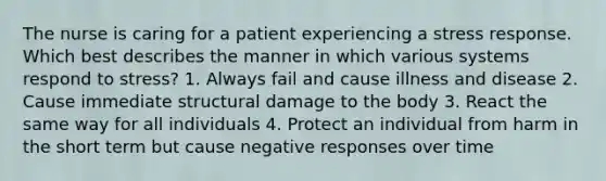 The nurse is caring for a patient experiencing a stress response. Which best describes the manner in which various systems respond to stress? 1. Always fail and cause illness and disease 2. Cause immediate structural damage to the body 3. React the same way for all individuals 4. Protect an individual from harm in the short term but cause negative responses over time