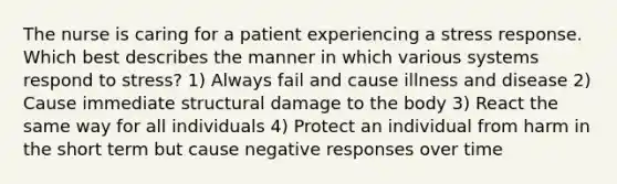 The nurse is caring for a patient experiencing a stress response. Which best describes the manner in which various systems respond to stress? 1) Always fail and cause illness and disease 2) Cause immediate structural damage to the body 3) React the same way for all individuals 4) Protect an individual from harm in the short term but cause negative responses over time