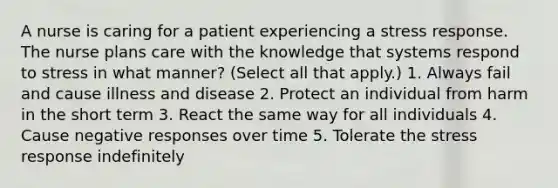 A nurse is caring for a patient experiencing a stress response. The nurse plans care with the knowledge that systems respond to stress in what manner? (Select all that apply.) 1. Always fail and cause illness and disease 2. Protect an individual from harm in the short term 3. React the same way for all individuals 4. Cause negative responses over time 5. Tolerate the stress response indefinitely