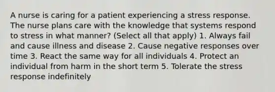 A nurse is caring for a patient experiencing a stress response. The nurse plans care with the knowledge that systems respond to stress in what manner? (Select all that apply) 1. Always fail and cause illness and disease 2. Cause negative responses over time 3. React the same way for all individuals 4. Protect an individual from harm in the short term 5. Tolerate the stress response indefinitely