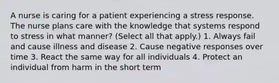 A nurse is caring for a patient experiencing a stress response. The nurse plans care with the knowledge that systems respond to stress in what manner? (Select all that apply.) 1. Always fail and cause illness and disease 2. Cause negative responses over time 3. React the same way for all individuals 4. Protect an individual from harm in the short term