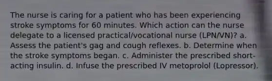 The nurse is caring for a patient who has been experiencing stroke symptoms for 60 minutes. Which action can the nurse delegate to a licensed practical/vocational nurse (LPN/VN)? a. Assess the patient's gag and cough reflexes. b. Determine when the stroke symptoms began. c. Administer the prescribed short-acting insulin. d. Infuse the prescribed IV metoprolol (Lopressor).