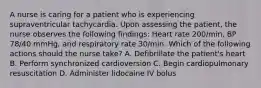 A nurse is caring for a patient who is experiencing supraventricular tachycardia. Upon assessing the patient, the nurse observes the following findings: Heart rate 200/min, BP 78/40 mmHg, and respiratory rate 30/min. Which of the following actions should the nurse take? A. Defibrillate the patient's heart B. Perform synchronized cardioversion C. Begin cardiopulmonary resuscitation D. Administer lidocaine IV bolus