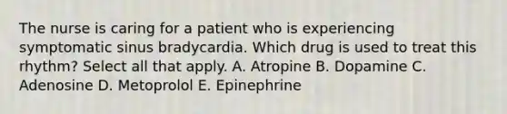 The nurse is caring for a patient who is experiencing symptomatic sinus bradycardia. Which drug is used to treat this rhythm? Select all that apply. A. Atropine B. Dopamine C. Adenosine D. Metoprolol E. Epinephrine