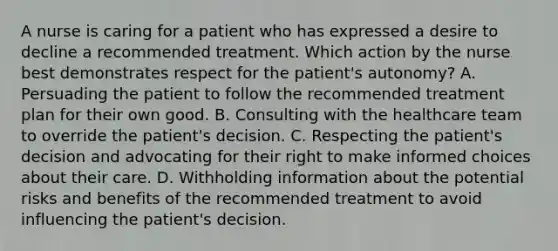 A nurse is caring for a patient who has expressed a desire to decline a recommended treatment. Which action by the nurse best demonstrates respect for the patient's autonomy? A. Persuading the patient to follow the recommended treatment plan for their own good. B. Consulting with the healthcare team to override the patient's decision. C. Respecting the patient's decision and advocating for their right to make informed choices about their care. D. Withholding information about the potential risks and benefits of the recommended treatment to avoid influencing the patient's decision.