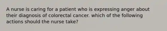 A nurse is caring for a patient who is expressing anger about their diagnosis of colorectal cancer. which of the following actions should the nurse take?