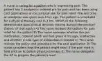 A nurse is caring for a patient who is expressing pain. The patient has 2 analgesics ordered prn for pain and has been using cold applications on his surgical site for pain relief. The last time an analgesic was given was 4 hrs ago. The patient is scheduled for a physical therapy visit in 2 hrs. Which of the following demonstrate good clinical decision making during intervention? (Select all that apply) A) The nurse reviews the options for pain relief for the patient B) The nurse assesses whether the prn medication, ordered q4-6h and last given 4 hrs ago, is effective and whether a new type of medication is needed C) The nurse reviews the policy and procedure for the cold application D) The nurse considers how the patient might react if the pain med is held until an hr before physical therapy E) The nurse delegates the AP to prepare the patient's med