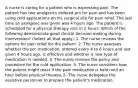 A nurse is caring for a patient who is expressing pain. The patient has two analgesics ordered prn for pain and has been using cold applications on his surgical site for pain relief. The last time an analgesic was given was 4 hours ago. The patient is scheduled for a physical therapy visit in 2 hours. Which of the following demonstrate good clinical decision making during intervention? (Select all that apply.) 1. The nurse reviews the options for pain relief for the patient. 2. The nurse assesses whether the prn medication, ordered every 4 to 6 hours and last given 4 hours ago, is effective and whether a new type of medication is needed. 3. The nurse reviews the policy and procedure for the cold application. 4. The nurse considers how the patient might react if the pain medication is held until an hour before physical therapy. 5. The nurse delegates the assistive personnel to prepare the patient's medication.