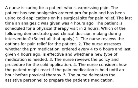 A nurse is caring for a patient who is expressing pain. The patient has two analgesics ordered prn for pain and has been using cold applications on his surgical site for pain relief. The last time an analgesic was given was 4 hours ago. The patient is scheduled for a physical therapy visit in 2 hours. Which of the following demonstrate good clinical decision making during intervention? (Select all that apply.) 1. The nurse reviews the options for pain relief for the patient. 2. The nurse assesses whether the prn medication, ordered every 4 to 6 hours and last given 4 hours ago, is effective and whether a new type of medication is needed. 3. The nurse reviews the policy and procedure for the cold application. 4. The nurse considers how the patient might react if the pain medication is held until an hour before physical therapy. 5. The nurse delegates the assistive personnel to prepare the patient's medication.