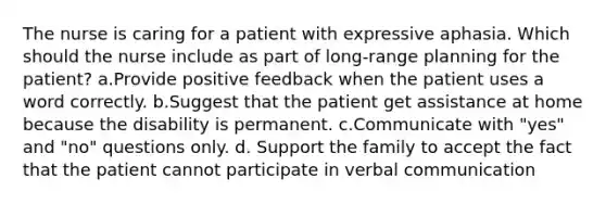 The nurse is caring for a patient with expressive aphasia. Which should the nurse include as part of long-range planning for the patient? a.Provide positive feedback when the patient uses a word correctly. b.Suggest that the patient get assistance at home because the disability is permanent. c.Communicate with "yes" and "no" questions only. d. Support the family to accept the fact that the patient cannot participate in verbal communication