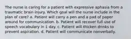 The nurse is caring for a patient with expressive aphasia from a traumatic brain injury. Which goal will the nurse include in the plan of care? a. Patient will carry a pen and a pad of paper around for communication. b. Patient will recover full use of speech vocabulary in 1 day. c. Patient will thicken drinks to prevent aspiration. d. Patient will communicate nonverbally.