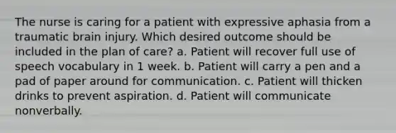 The nurse is caring for a patient with expressive aphasia from a traumatic brain injury. Which desired outcome should be included in the plan of care? a. Patient will recover full use of speech vocabulary in 1 week. b. Patient will carry a pen and a pad of paper around for communication. c. Patient will thicken drinks to prevent aspiration. d. Patient will communicate nonverbally.