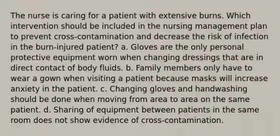 The nurse is caring for a patient with extensive burns. Which intervention should be included in the nursing management plan to prevent cross-contamination and decrease the risk of infection in the burn-injured patient? a. Gloves are the only personal protective equipment worn when changing dressings that are in direct contact of body fluids. b. Family members only have to wear a gown when visiting a patient because masks will increase anxiety in the patient. c. Changing gloves and handwashing should be done when moving from area to area on the same patient. d. Sharing of equipment between patients in the same room does not show evidence of cross-contamination.