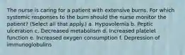 The nurse is caring for a patient with extensive burns. For which systemic responses to the burn should the nurse monitor the patient? (Select all that apply.) a. Hypovolemia b. Peptic ulceration c. Decreased metabolism d. Increased platelet function e. Increased oxygen consumption f. Depression of immunoglobulins