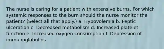 The nurse is caring for a patient with extensive burns. For which systemic responses to the burn should the nurse monitor the patient? (Select all that apply.) a. Hypovolemia b. Peptic ulceration c. Decreased metabolism d. Increased platelet function e. Increased oxygen consumption f. Depression of immunoglobulins