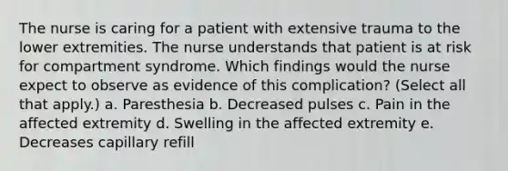 The nurse is caring for a patient with extensive trauma to the lower extremities. The nurse understands that patient is at risk for compartment syndrome. Which findings would the nurse expect to observe as evidence of this complication? (Select all that apply.) a. Paresthesia b. Decreased pulses c. Pain in the affected extremity d. Swelling in the affected extremity e. Decreases capillary refill