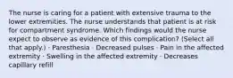 The nurse is caring for a patient with extensive trauma to the lower extremities. The nurse understands that patient is at risk for compartment syndrome. Which findings would the nurse expect to observe as evidence of this complication? (Select all that apply.) · Paresthesia · Decreased pulses · Pain in the affected extremity · Swelling in the affected extremity · Decreases capillary refill